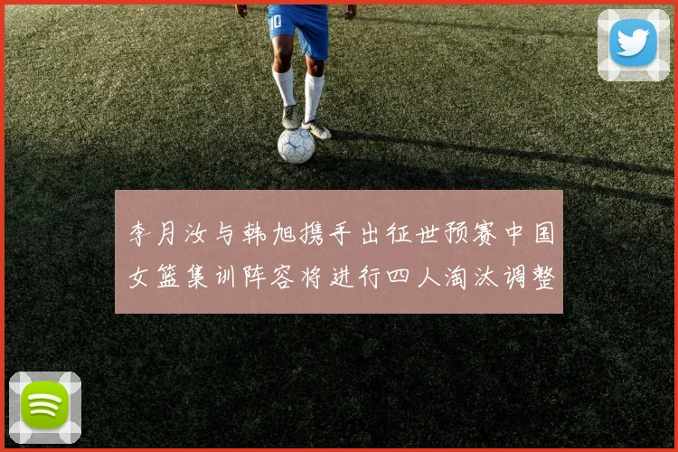 李月汝与韩旭携手出征世预赛中国女篮集训阵容将进行四人淘汰调整