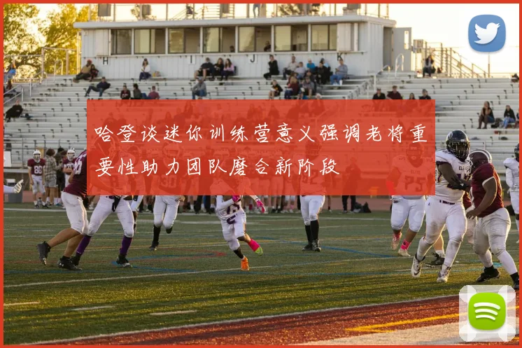 哈登谈迷你训练营意义强调老将重要性助力团队磨合新阶段