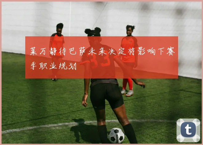 莱万静待巴萨未来决定将影响下赛季职业规划