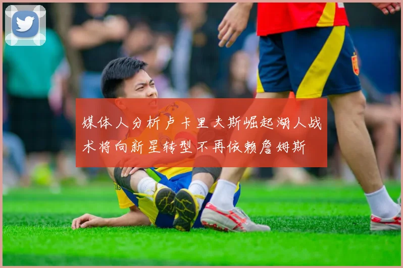 媒体人分析卢卡里夫斯崛起湖人战术将向新星转型不再依赖詹姆斯