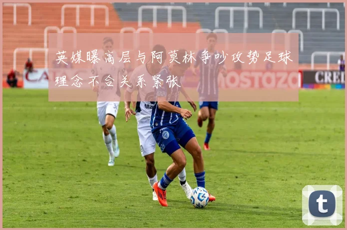 英媒曝高层与阿莫林争吵攻势足球理念不合关系紧张