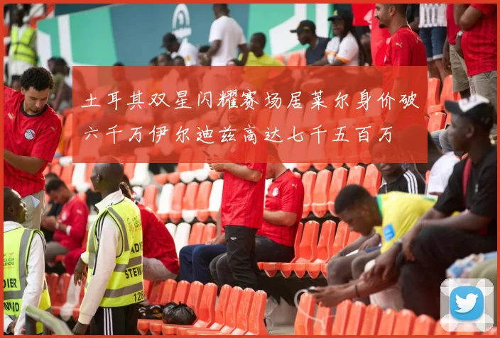 土耳其双星闪耀赛场居莱尔身价破六千万伊尔迪兹高达七千五百万