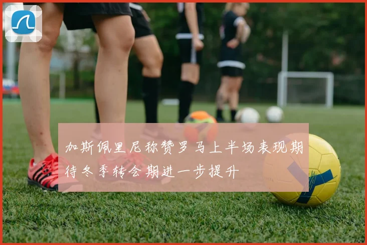 加斯佩里尼称赞罗马上半场表现期待冬季转会期进一步提升