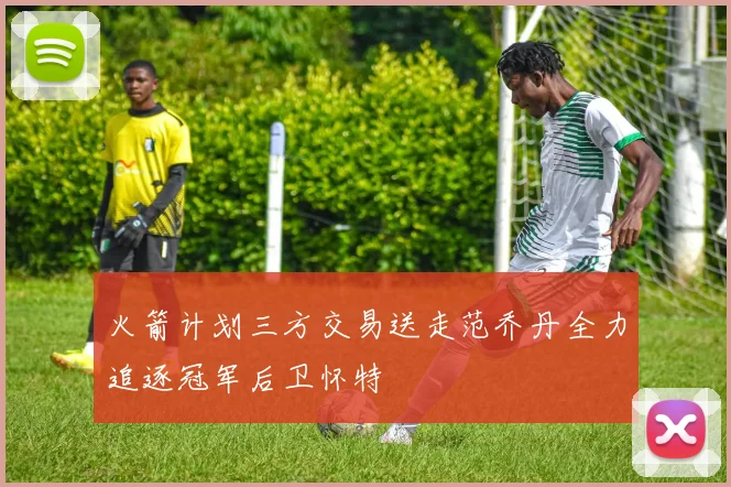 火箭计划三方交易送走范乔丹全力追逐冠军后卫怀特