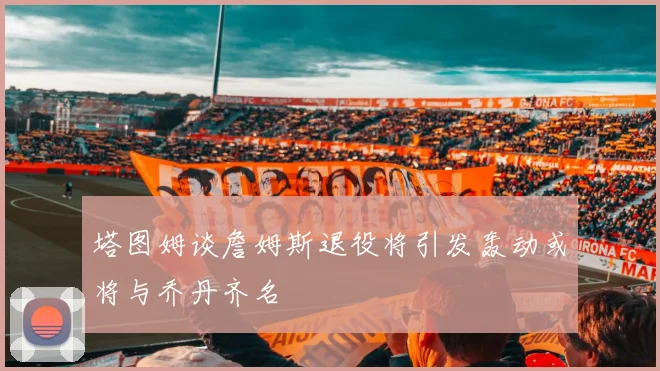塔图姆谈詹姆斯退役将引发轰动或将与乔丹齐名