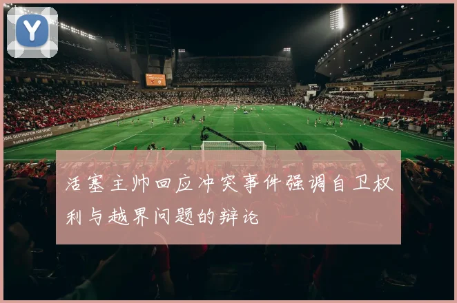 活塞主帅回应冲突事件强调自卫权利与越界问题的辩论