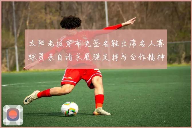 太阳老板穿布克签名鞋出席名人赛球员亲自请求展现支持与合作精神