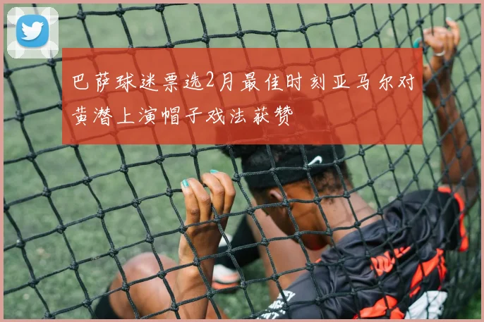 巴萨球迷票选2月最佳时刻亚马尔对黄潜上演帽子戏法获赞