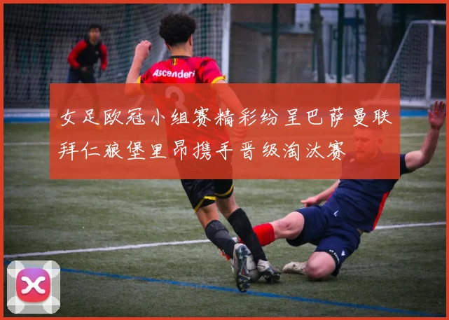 女足欧冠小组赛精彩纷呈巴萨曼联拜仁狼堡里昂携手晋级淘汰赛