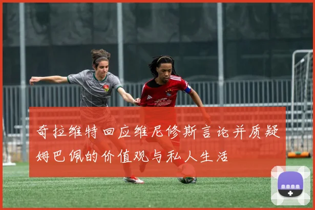 奇拉维特回应维尼修斯言论并质疑姆巴佩的价值观与私人生活