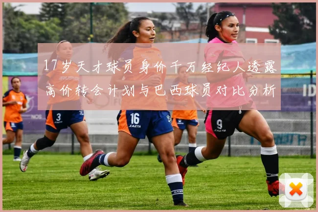 17岁天才球员身价千万经纪人透露高价转会计划与巴西球员对比分析