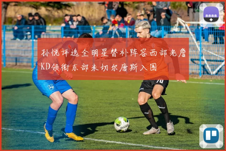 孙悦评选全明星替补阵容西部老詹KD领衔东部米切尔唐斯入围