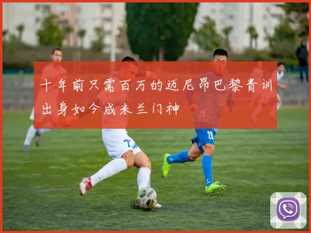 十年前只需百万的迈尼昂巴黎青训出身如今成米兰门神