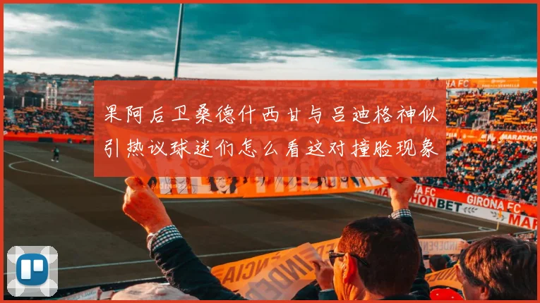 果阿后卫桑德什西甘与吕迪格神似引热议球迷们怎么看这对撞脸现象