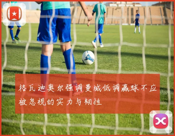 格瓦迪奥尔强调曼城低调赢球不应被忽视的实力与韧性