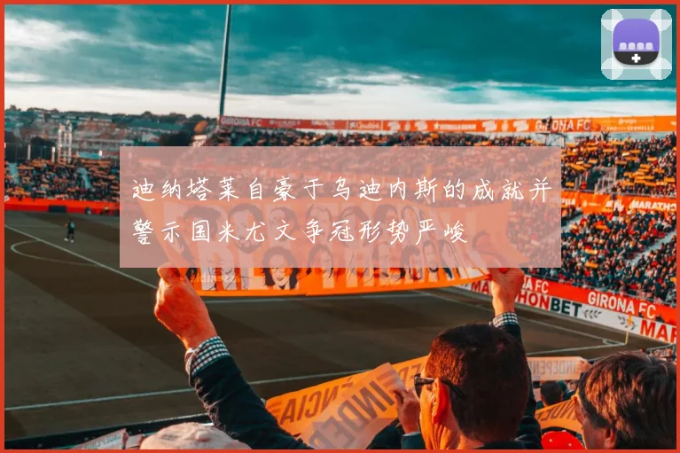 迪纳塔莱自豪于乌迪内斯的成就并警示国米尤文争冠形势严峻