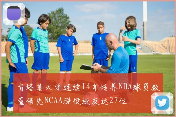 肯塔基大学连续14年培养NBA球员数量领先NCAA现役校友达27位