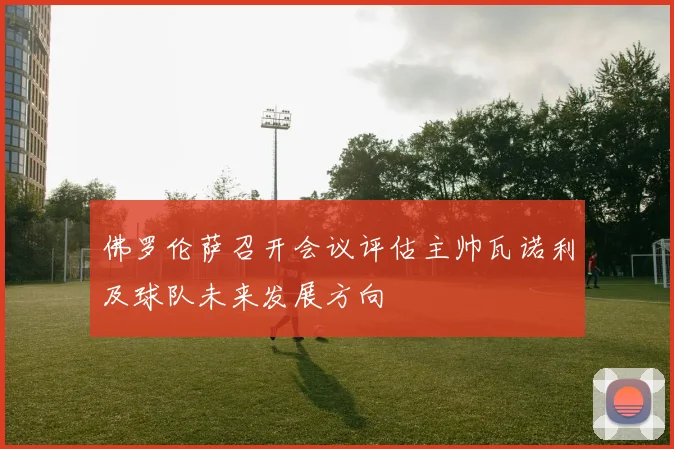 佛罗伦萨召开会议评估主帅瓦诺利及球队未来发展方向