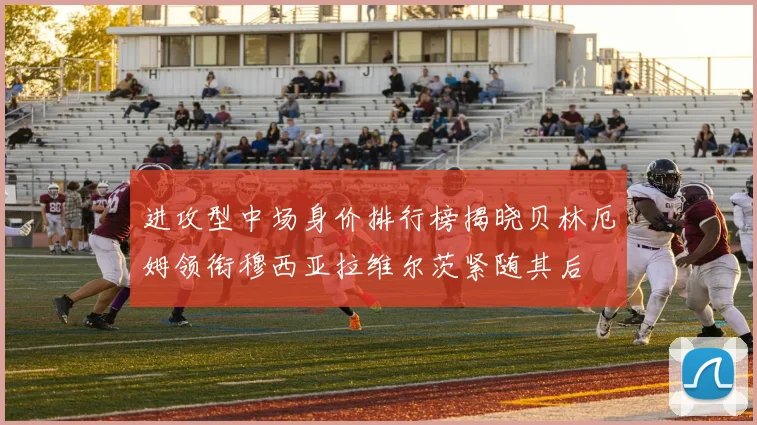 进攻型中场身价排行榜揭晓贝林厄姆领衔穆西亚拉维尔茨紧随其后