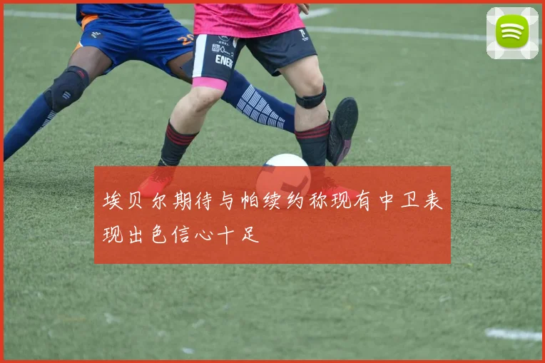 埃贝尔期待与帕续约称现有中卫表现出色信心十足