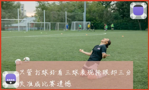 只管打球好看三球表现抢眼却三分失准成比赛遗憾