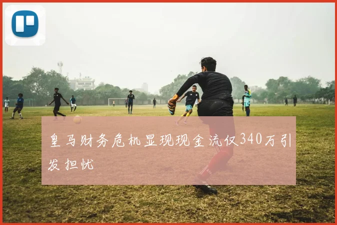 皇马财务危机显现现金流仅340万引发担忧
