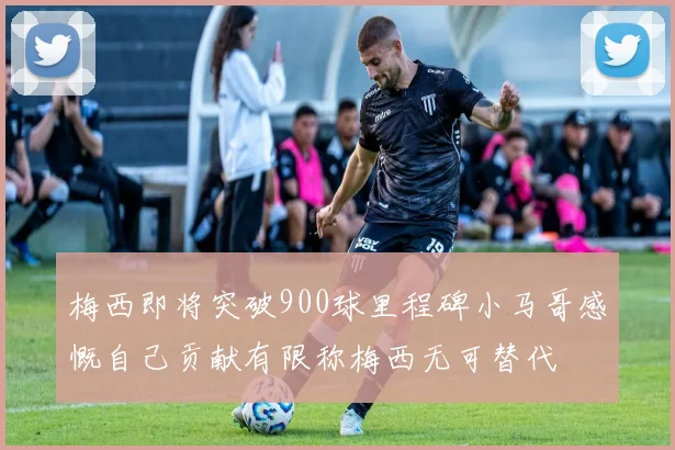 梅西即将突破900球里程碑小马哥感慨自己贡献有限称梅西无可替代