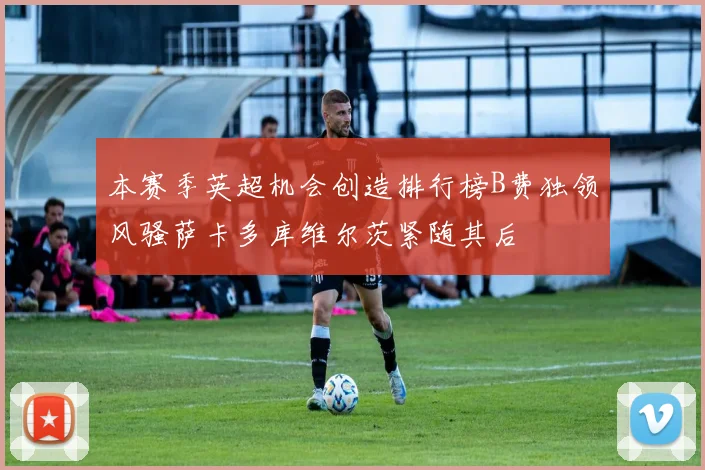 本赛季英超机会创造排行榜B费独领风骚萨卡多库维尔茨紧随其后